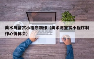 宜宾美术与鉴赏小程序制作（美术与鉴赏小程序制作心得体会）