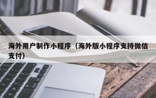 宜宾海外用户制作小程序（海外版小程序支持微信支付）