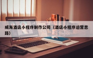 宜宾威海酒店小程序制作公司（酒店小程序运营思路）
